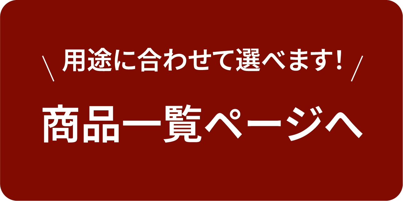 用途に合わせて選べます！ 商品一覧ページへ
